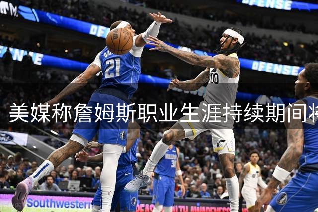 美媒称詹姆斯职业生涯持续期间将继续担任联盟头牌